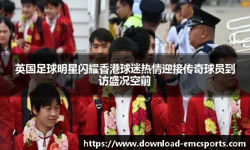 英国足球明星闪耀香港球迷热情迎接传奇球员到访盛况空前